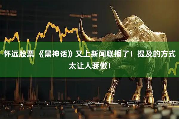 怀远股票 《黑神话》又上新闻联播了！提及的方式太让人骄傲！