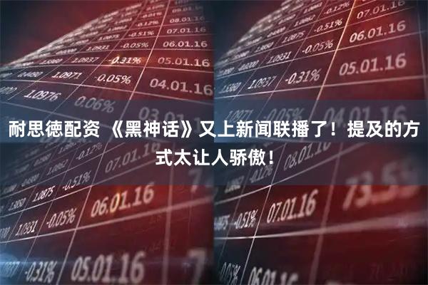 耐思徳配资 《黑神话》又上新闻联播了！提及的方式太让人骄傲！