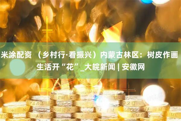 米涂配资 （乡村行·看振兴）内蒙古林区：树皮作画 生活开“花”_大皖新闻 | 安徽网
