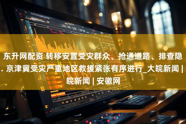 东升网配资 转移安置受灾群众、抢通道路、排查隐患…… 京津冀受灾严重地区救援紧张有序进行_大皖新闻 | 安徽网