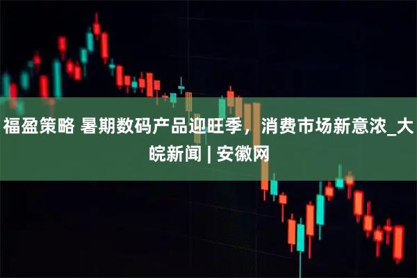 福盈策略 暑期数码产品迎旺季，消费市场新意浓_大皖新闻 | 安徽网