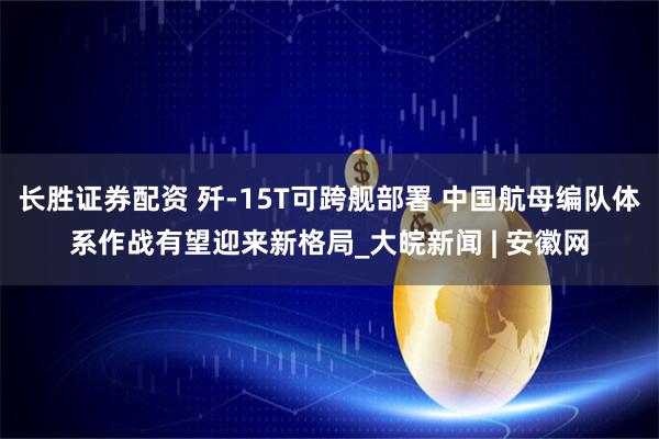 长胜证券配资 歼-15T可跨舰部署 中国航母编队体系作战有望迎来新格局_大皖新闻 | 安徽网