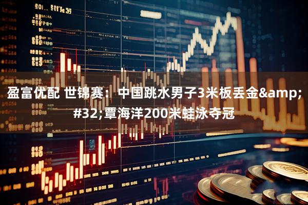 盈富优配 世锦赛：中国跳水男子3米板丢金&#32;覃海洋200米蛙泳夺冠