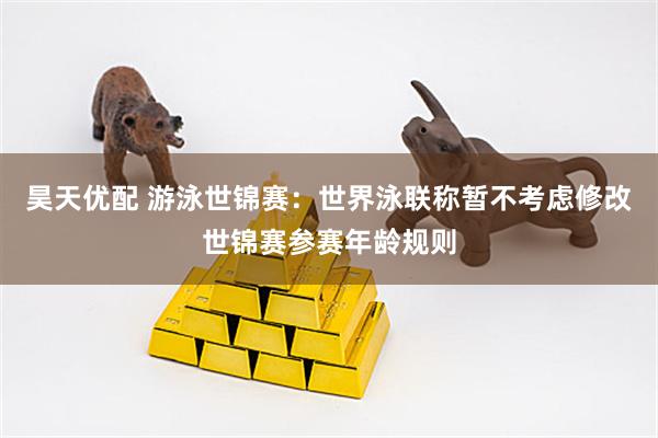 昊天优配 游泳世锦赛：世界泳联称暂不考虑修改世锦赛参赛年龄规则
