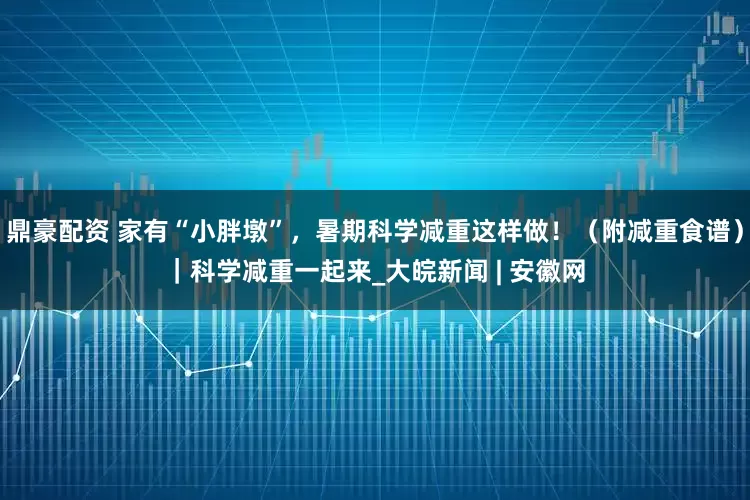 鼎豪配资 家有“小胖墩”，暑期科学减重这样做！（附减重食谱）｜科学减重一起来_大皖新闻 | 安徽网