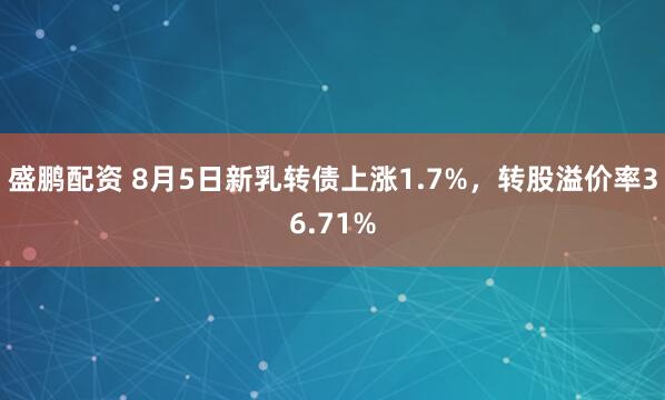 盛鹏配资 8月5日新乳转债上涨1.7%，转股溢价率36.71%
