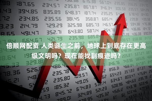 倍顺网配资 人类诞生之前，地球上到底存在更高级文明吗？现在能找到痕迹吗？
