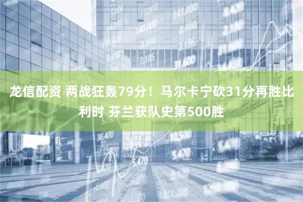 龙信配资 两战狂轰79分！马尔卡宁砍31分再胜比利时 芬兰获队史第500胜