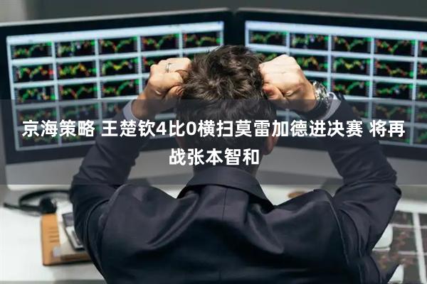 京海策略 王楚钦4比0横扫莫雷加德进决赛 将再战张本智和