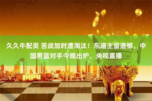 久久牛配资 苦战加时遭淘汰！东道主留遗憾，中国男篮对手今晚出炉，央视直播