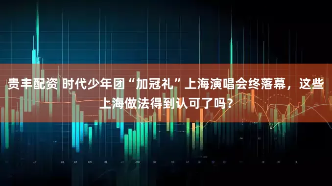 贵丰配资 时代少年团“加冠礼”上海演唱会终落幕，这些上海做法得到认可了吗？
