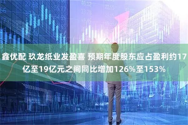 鑫优配 玖龙纸业发盈喜 预期年度股东应占盈利约17亿至19亿元之间同比增加126%至153%