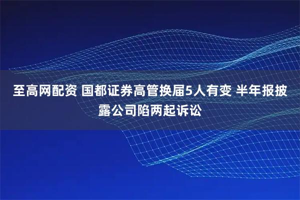 至高网配资 国都证券高管换届5人有变 半年报披露公司陷两起诉讼