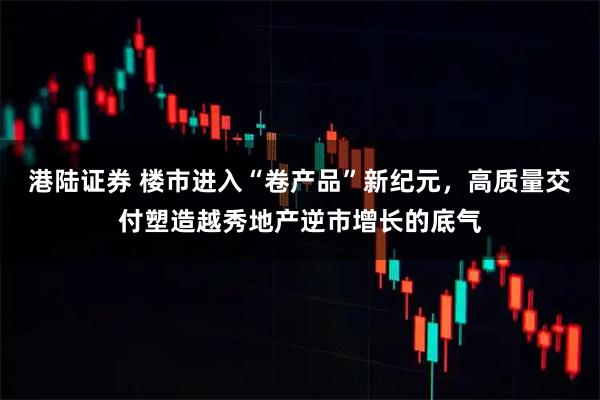 港陆证券 楼市进入“卷产品”新纪元，高质量交付塑造越秀地产逆市增长的底气