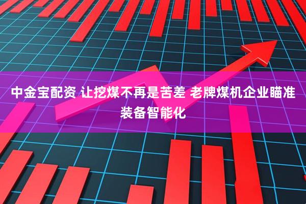 中金宝配资 让挖煤不再是苦差 老牌煤机企业瞄准装备智能化