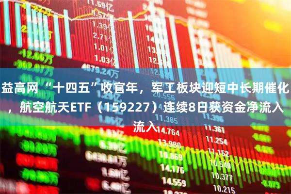 益高网 “十四五”收官年，军工板块迎短中长期催化，航空航天ETF（159227）连续8日获资金净流入