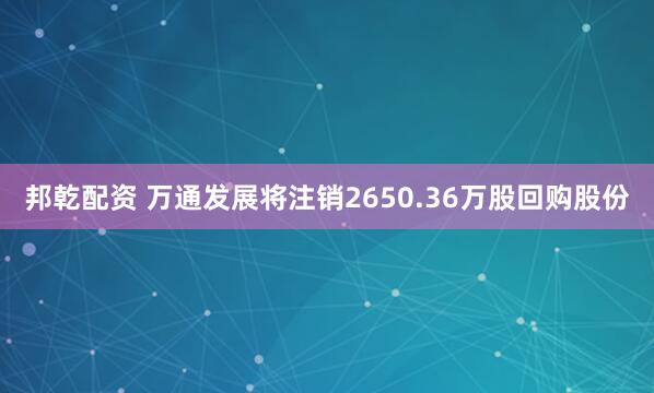 邦乾配资 万通发展将注销2650.36万股回购股份