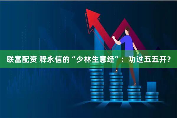 联富配资 释永信的“少林生意经”：功过五五开？