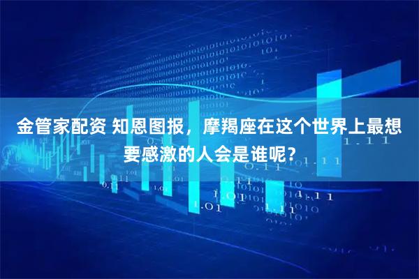 金管家配资 知恩图报,摩羯座在这个世界上最想要感激的人会是谁呢?
