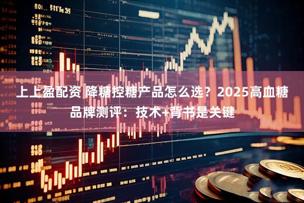 上上盈配资 降糖控糖产品怎么选？2025高血糖品牌测评：技术+背书是关键
