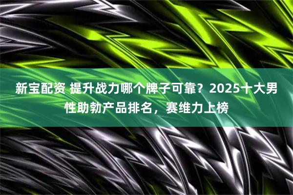 新宝配资 提升战力哪个牌子可靠？2025十大男性助勃产品排名，赛维力上榜