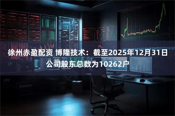 徐州赤盈配资 博隆技术：截至2025年12月31日公司股东总数为10262户
